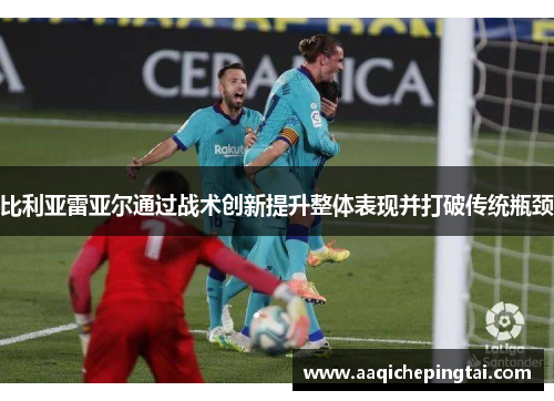 比利亚雷亚尔通过战术创新提升整体表现并打破传统瓶颈